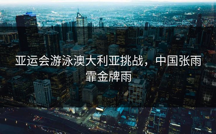亚运会游泳澳大利亚挑战，中国张雨霏金牌雨
