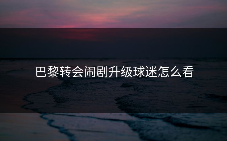 巴黎转会闹剧升级球迷怎么看