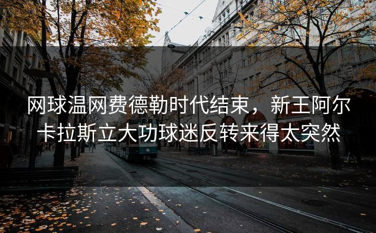 网球温网费德勒时代结束，新王阿尔卡拉斯立大功球迷反转来得太突然
