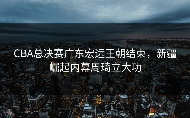 CBA总决赛广东宏远王朝结束，新疆崛起内幕周琦立大功