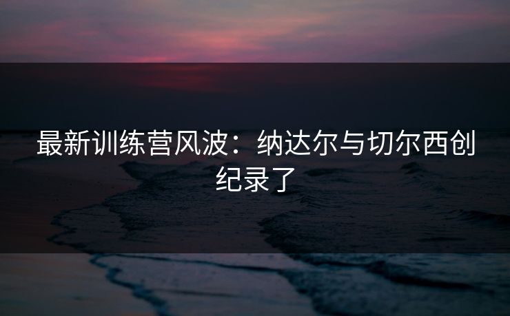最新训练营风波：纳达尔与切尔西创纪录了