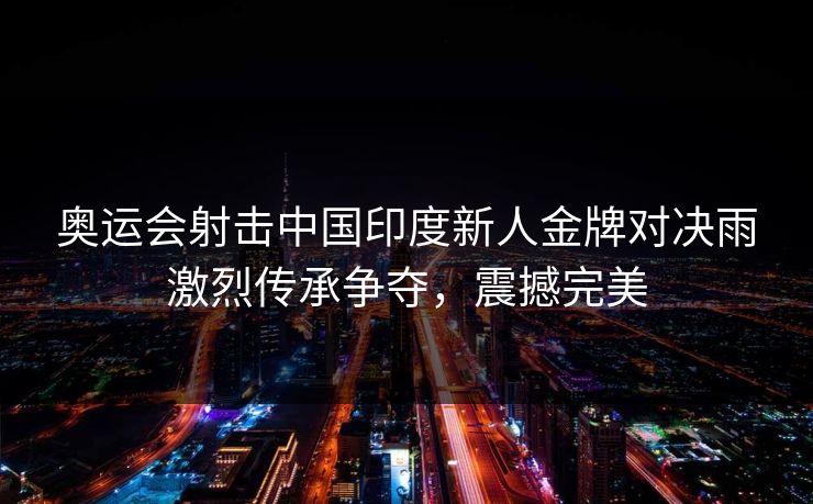 奥运会射击中国印度新人金牌对决雨激烈传承争夺，震撼完美