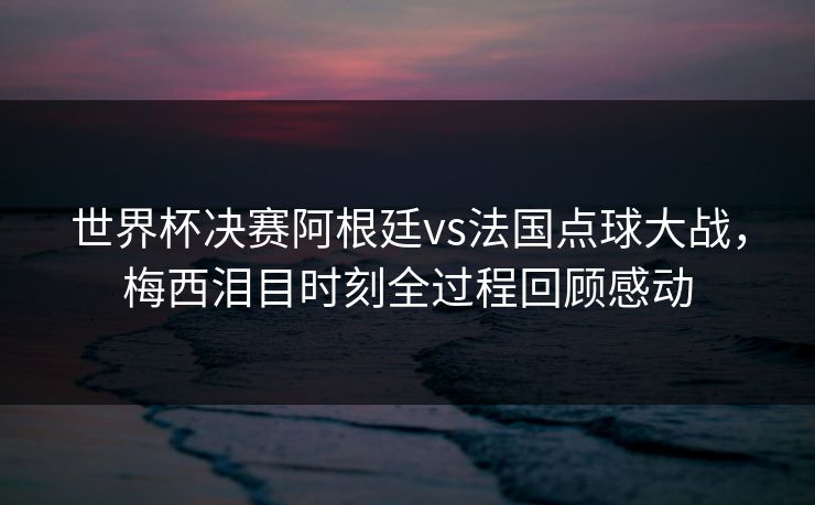 世界杯决赛阿根廷vs法国点球大战，梅西泪目时刻全过程回顾感动
