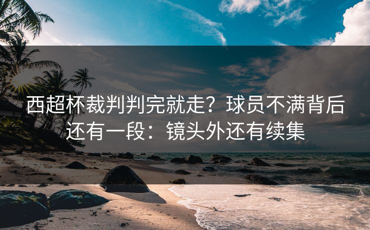 西超杯裁判判完就走？球员不满背后还有一段：镜头外还有续集
