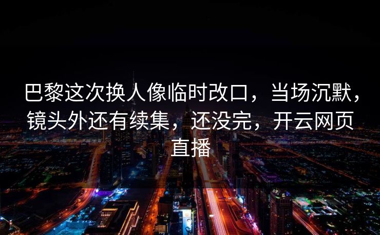 巴黎这次换人像临时改口，当场沉默，镜头外还有续集，还没完，开云网页直播
