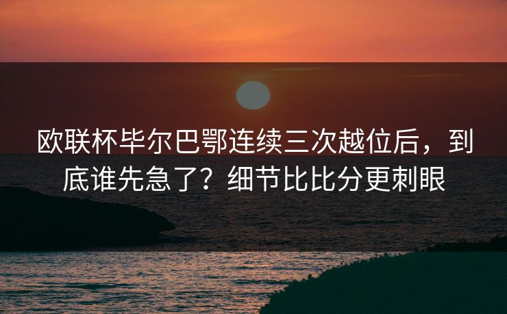 欧联杯毕尔巴鄂连续三次越位后，到底谁先急了？细节比比分更刺眼