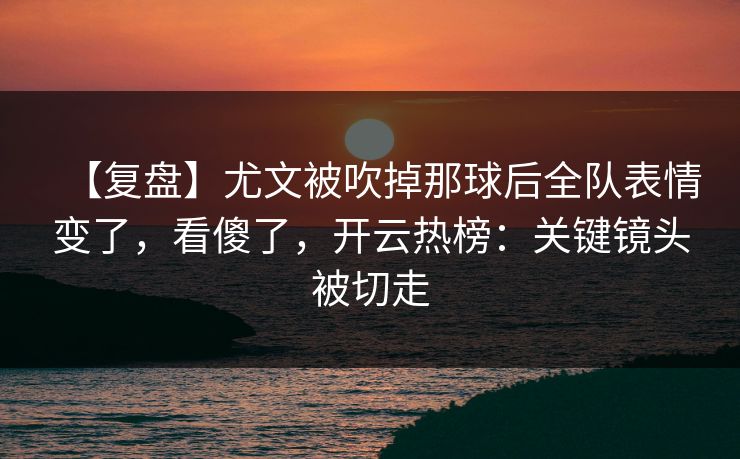【复盘】尤文被吹掉那球后全队表情变了，看傻了，开云热榜：关键镜头被切走