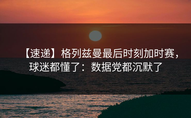 【速递】格列兹曼最后时刻加时赛,球迷都懂了:数据党都沉默了 【速递】格列兹曼最后时刻加时赛,球迷都懂了:数据党都沉默了